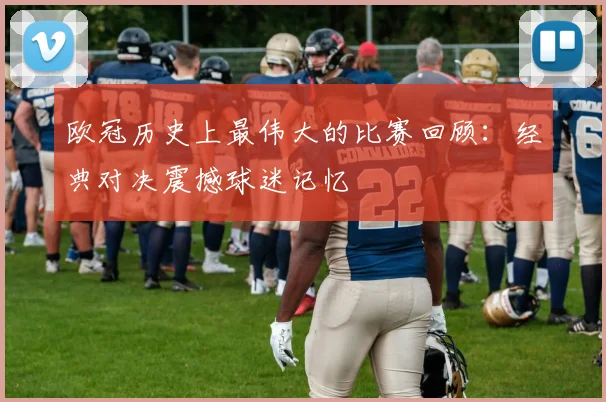 欧冠历史上最伟大的比赛回顾:经典对决震撼球迷记忆
