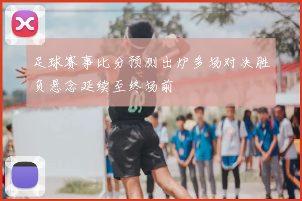 足球赛事比分预测出炉多场对决胜负悬念延续至终场前