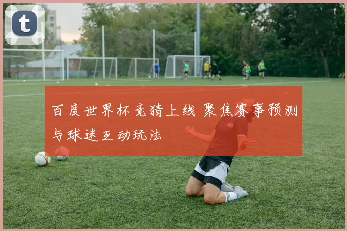 百度世界杯竞猜上线 聚焦赛事预测与球迷互动玩法