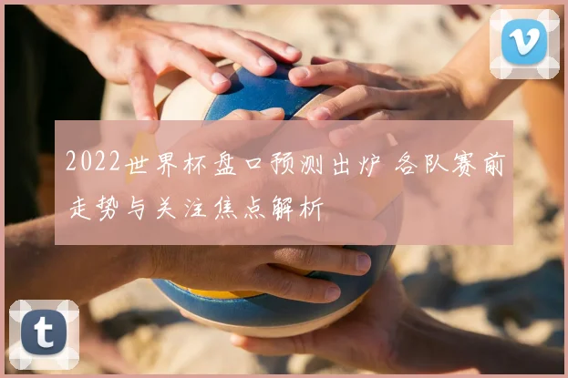 2022世界杯盘口预测出炉 各队赛前走势与关注焦点解析