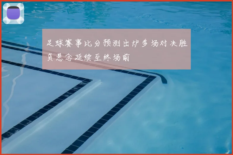 足球赛事比分预测出炉多场对决胜负悬念延续至终场前