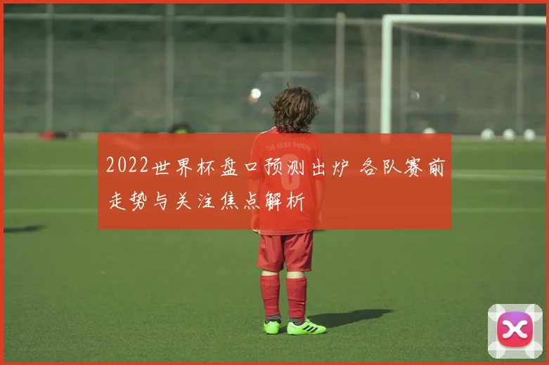 2022世界杯盘口预测出炉 各队赛前走势与关注焦点解析