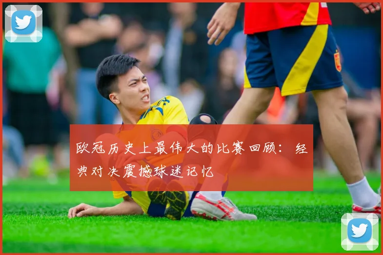 欧冠历史上最伟大的比赛回顾:经典对决震撼球迷记忆