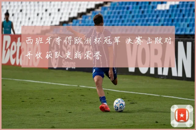 西班牙夺得欧洲杯冠军 决赛击败对手收获队史新荣誉