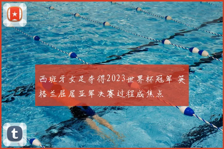 西班牙女足夺得2023世界杯冠军 英格兰屈居亚军决赛过程成焦点