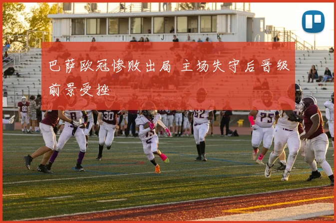 巴萨欧冠惨败出局 主场失守后晋级前景受挫