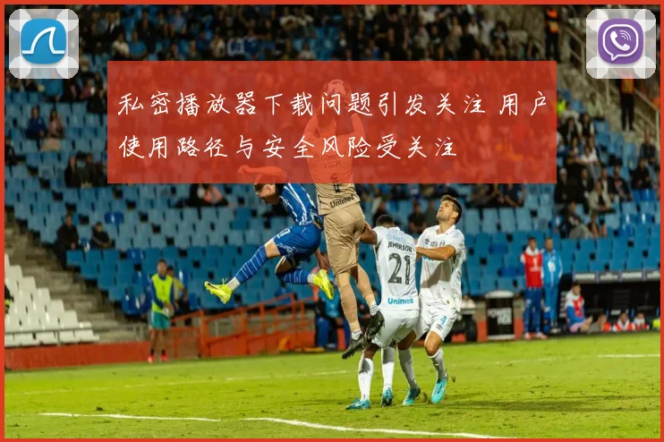 私密播放器下载问题引发关注 用户使用路径与安全风险受关注