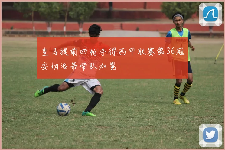 皇马提前四轮夺得西甲联赛第36冠安切洛蒂带队加冕