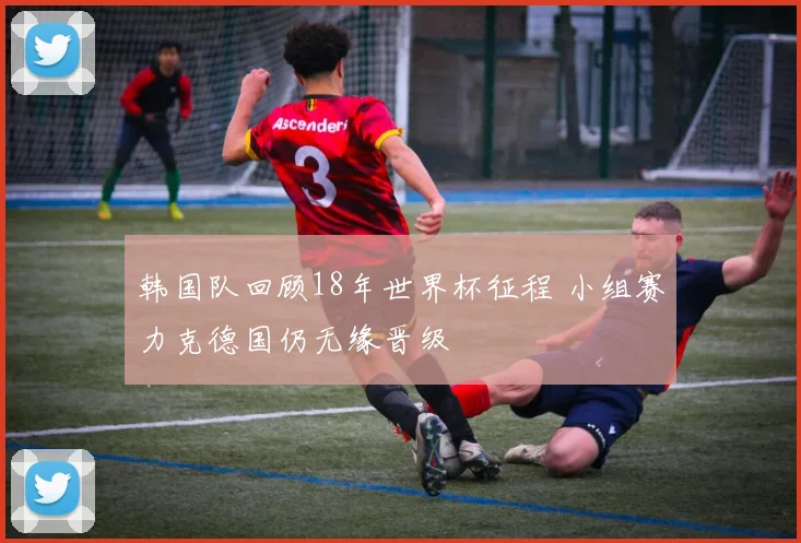 韩国队回顾18年世界杯征程 小组赛力克德国仍无缘晋级