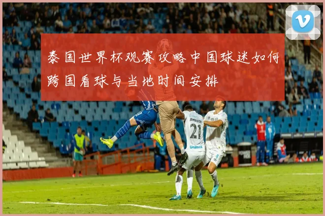 泰国世界杯观赛攻略中国球迷如何跨国看球与当地时间安排