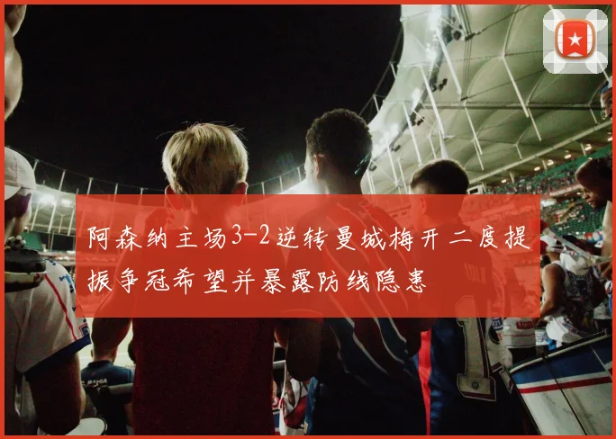 阿森纳主场3-2逆转曼城梅开二度提振争冠希望并暴露防线隐患