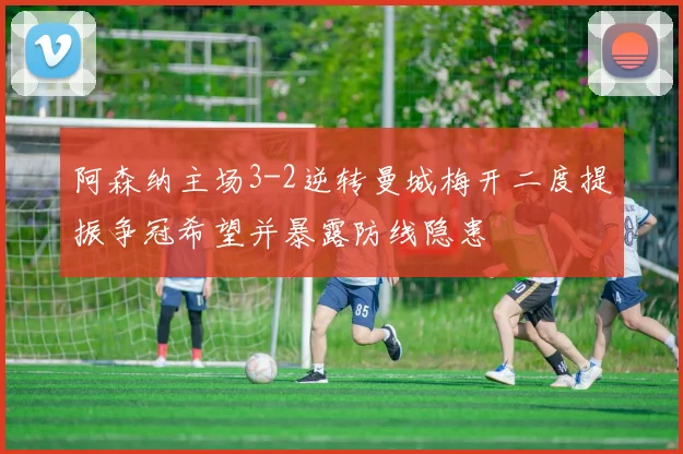 阿森纳主场3-2逆转曼城梅开二度提振争冠希望并暴露防线隐患