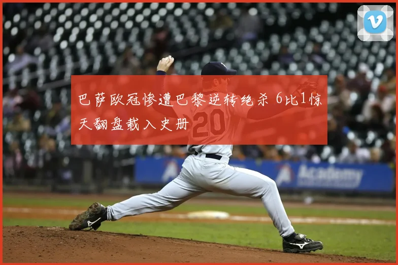 巴萨欧冠惨遭巴黎逆转绝杀 6比1惊天翻盘载入史册