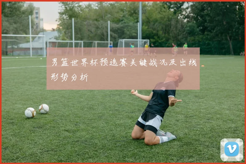 男篮世界杯预选赛关键战况及出线形势分析