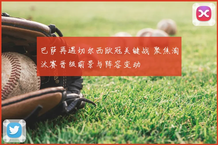 巴萨再遇切尔西欧冠关键战 聚焦淘汰赛晋级前景与阵容变动