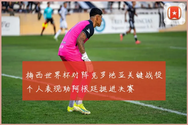 梅西世界杯对阵克罗地亚关键战役个人表现助阿根廷挺进决赛