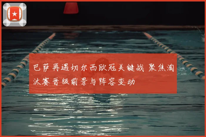 巴萨再遇切尔西欧冠关键战 聚焦淘汰赛晋级前景与阵容变动