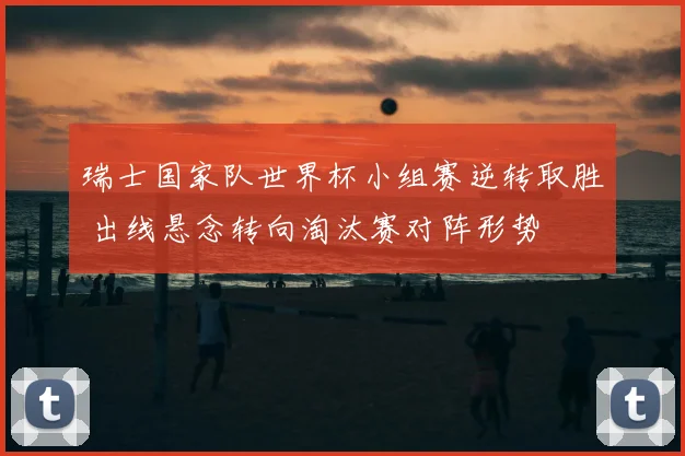 瑞士国家队世界杯小组赛逆转取胜 出线悬念转向淘汰赛对阵形势