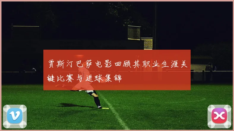 贾斯汀巴萨电影回顾其职业生涯关键比赛与进球集锦