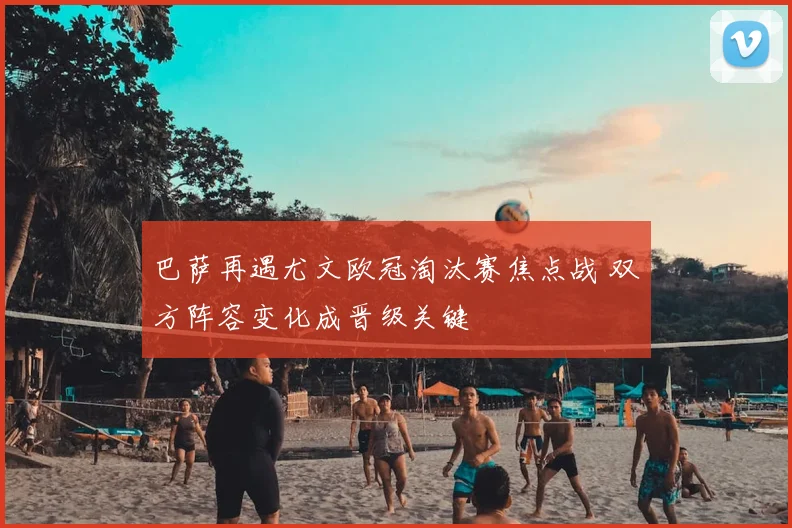 巴萨再遇尤文欧冠淘汰赛焦点战 双方阵容变化成晋级关键
