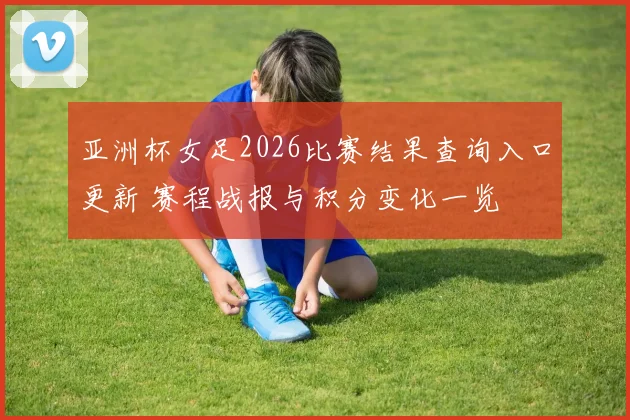 亚洲杯女足2026比赛结果查询入口更新 赛程战报与积分变化一览