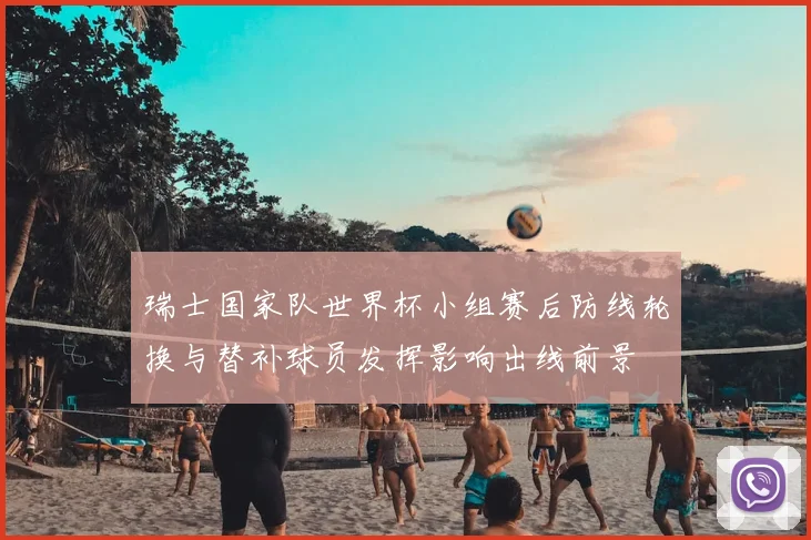 瑞士国家队世界杯小组赛后防线轮换与替补球员发挥影响出线前景