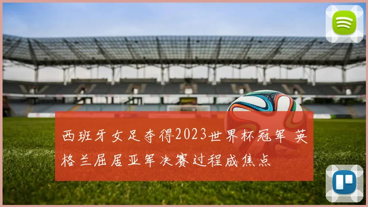 西班牙女足夺得2023世界杯冠军 英格兰屈居亚军决赛过程成焦点